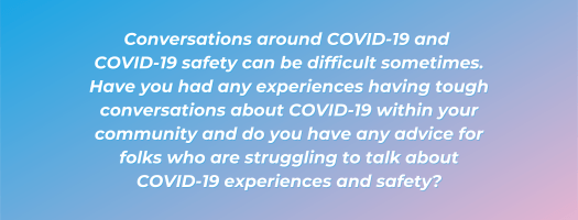 Conversations around COVID-19 and 
COVID-19 safety can be difficult sometimes. Have you had any experiences having tough conversations about COVID-19 within your community and do you have any advice for folks who are struggling to talk about COVID-19 experiences and safety?