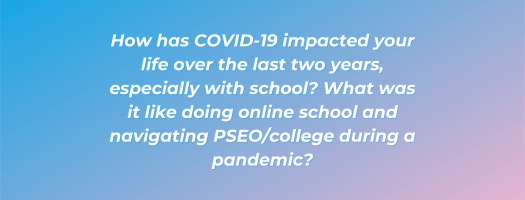 How has COVID-19 impacted your life over the last two years, especially with school? What was it like doing online school and navigating PSEO/college during a pandemic?