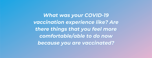 What was your COVID-19 vaccination experience like? Are there things that you feel more comfortable/able to do now because you are vaccinated?