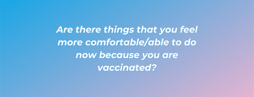 Are there things that you feel more comfortable/able to do now because you are vaccinated?